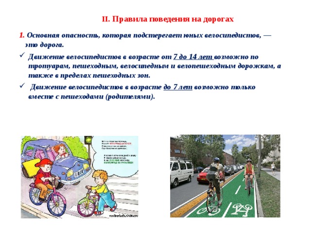 II . Правила поведения на дорогах 1. Основная опасность, которая подстерегает юных велосипедистов, — это дорога. Движение велосипедистов в возрасте от 7 до 14 лет возможно по тротуарам, пешеходным, велосипедным и велопешеходным дорожкам, а также в пределах пешеходных зон.  Движение велосипедистов в возрасте до 7 лет возможно только вместе с пешеходами (родителями). 