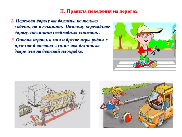 II. Правила поведения на дорогах 2. Переходя дорогу вы должны не только видеть, но и слышать. Поэтому переходите дорогу, наушники необходимо снимать . 3. Опасно играть в мяч и другие игры рядом с проезжей частью, лучше это делать во дворе или на детской площадке. 