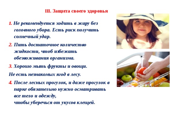 III. Защита своего здоровья 1. Не рекомендуется ходить в жару без головного убора. Есть риск получить солнечный удар. 2. Пить достаточное количество жидкости, чтоб избежать обезвоживания организма. 3. Хорошо мыть фрукты и овощи. Не есть незнакомых ягод в лесу. 4. После лесных прогулок, и даже прогулок в парке обязательно нужно осматривать все тело и одежду, чтобы уберечься от укусов клещей. 