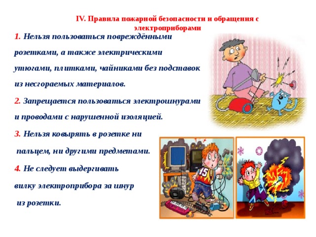 IV. Правила пожарной безопасности и обращения с электроприборами 1. Нельзя пользоваться повреждёнными розетками, а также электрическими утюгами, плитками, чайниками без подставок из несгораемых материалов. 2. Запрещается пользоваться электрошнурами и проводами с нарушенной изоляцией. 3. Нельзя ковырять в розетке ни  пальцем, ни другими предметами. 4. Не следует выдергивать вилку электроприбора за шнур  из розетки. 2 
