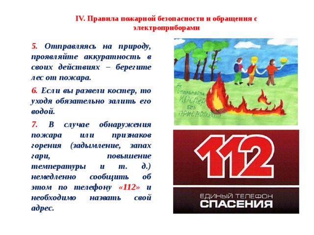 IV. Правила пожарной безопасности и обращения с электроприборами 5. Отправляясь на природу, проявляйте аккуратность в своих действиях – берегите лес от пожара. 6. Если вы развели костер, то уходя обязательно залить его водой.  7. В случае обнаружения пожара или признаков горения (задымление, запах гари, повышение температуры и т. д.) немедленно сообщить об этом по телефону «112» и необходимо назвать свой адрес. 