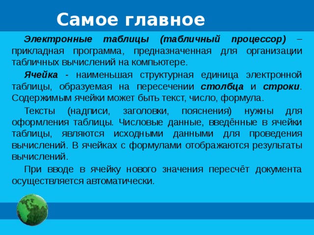 Самое главное Электронные таблицы (табличный процессор) – прикладная программа, предназначенная для организации табличных вычислений на компьютере. Ячейка - наименьшая структурная единица электронной таблицы, образуемая на пересечении столбца и строки . Содержимым ячейки может быть текст, число, формула. Тексты (надписи, заголовки, пояснения) нужны для оформления таблицы. Числовые данные, введённые в ячейки таблицы, являются исходными данными для проведения вычислений. В ячейках с формулами отображаются результаты вычислений. При вводе в ячейку нового значения пересчёт документа осуществляется автоматически. 