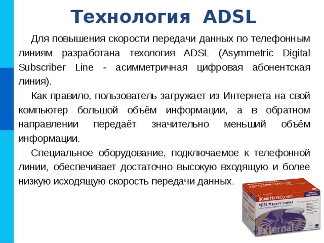 Технология ADSL Для повышения скорости передачи данных по телефонным линиям разработана техология ADSL (Asymmetric Digital Subscriber Line - асимметричная цифровая абонентская линия). Как правило, пользователь загружает из Интернета на свой компьютер большой объём информации, а в обратном направлении передаёт значительно меньший объём информации. Специальное оборудование, подключаемое к телефонной линии, обеспечивает достаточно высокую входящую и более низкую исходящую скорость передачи данных. 