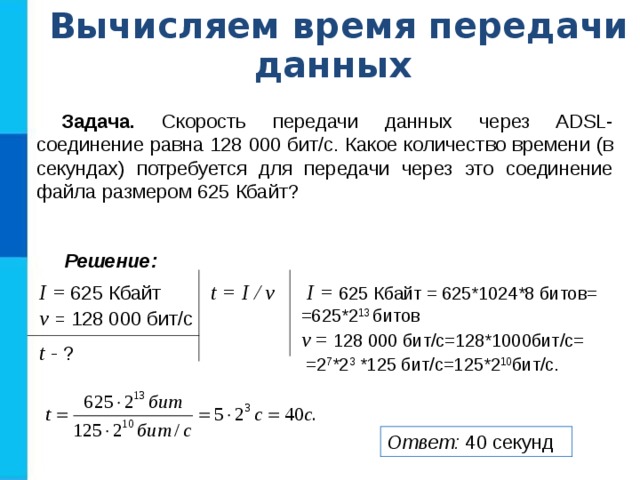 Вычисляем время передачи данных Задача. Скорость передачи данных через ADSL-соединение равна 128 000 бит/c. Какое количество времени (в секундах) потребуется для передачи через это соединение файла размером 625 Кбайт? Решение: I =  625 Кбайт v = 128 000 бит/с t = I / v  I =  625 Кбайт = 625*1024*8 битов= =625*2 13 битов v = 128 000 бит/с=128*1000бит/с=  =2 7 *2 3 *125 бит/с=125*2 10 бит/с . t - ? Ответ: 40 секунд 