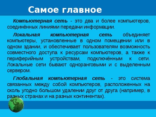 Самое главное Компьютерная сеть - это два и более компьютеров, соединённых линиями передачи информации. Локальная компьютерная сеть объединяет компьютеры, установленные в одном помещении или в одном здании, и обеспечивает пользователям возможность совместного доступа к ресурсам компьютеров, а также к периферийным устройствам, подключённым к сети. Локальные сети бывают одноранговыми и с выделенным сервером. Глобальная компьютерная сеть - это система связанных между собой компьютеров, расположенных на сколь угодно большом удалении друг от друга (например, в разных странах и на разных континентах). 