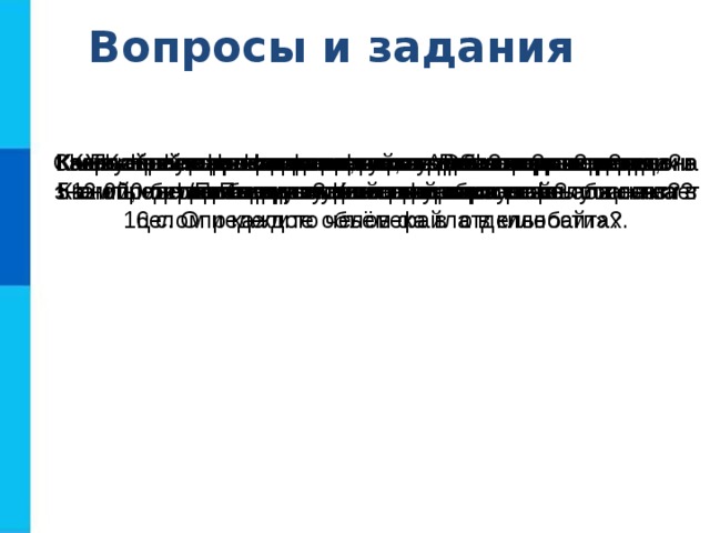 Вопросы и задания Как вы понимаете смысл фразы: «Возможность передачи знаний, информации - основа прогресса всего общества в  целом и каждого человека в отдельности»? Что такое компьютерная сеть? Что такое канал связи? Как определяется пропускная способность канала связи? Как устроена одноранговая локальная сеть? Как устроена локальная сеть с выделенным сервером?  Какого типа локальная сеть установлена в вашем компьютерном классе? Какие функции она выполняет? Какие сети называются глобальными? Приведите примеры таких сетей. Какие каналы связи используются для передачи данных в  глобальных компьютерных сетях? Скорость передачи данных через ADSL-соединение равна  512 000 бит/с. Передача файла по этому каналу занимает 16 с. Определите объём файла в килобайтах. Узнайте названия фирм, являющихся поставщиками сетевых услуг в вашей местности. Постройте граф отношений, связывающих понятия,  рассмотренные в этом параграфе. 