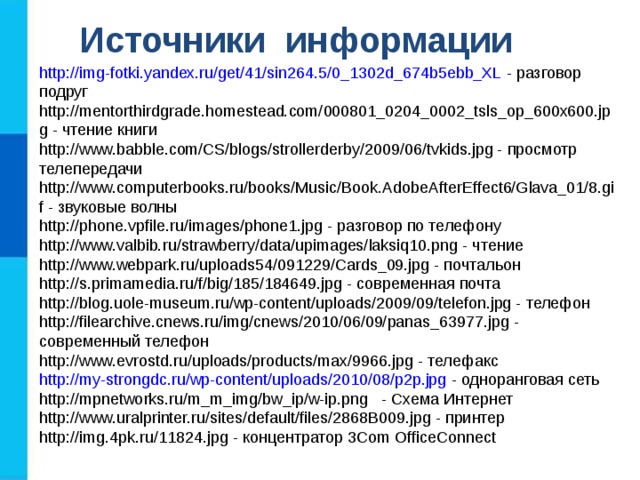 Источники информации http://img-fotki.yandex.ru/get/41/sin264.5/0_1302d_674b5ebb_XL - разговор подруг http://mentorthirdgrade.homestead.com/000801_0204_0002_tsls_op_600x600.jpg - чтение книги http://www.babble.com/CS/blogs/strollerderby/2009/06/tvkids.jpg - просмотр телепередачи http://www.computerbooks.ru/books/Music/Book.AdobeAfterEffect6/Glava_01/8.gif - звуковые волны http://phone.vpfile.ru/images/phone1.jpg - разговор по телефону http://www.valbib.ru/strawberry/data/upimages/laksiq10.png - чтение http://www.webpark.ru/uploads54/091229/Cards_09.jpg - почтальон http://s.primamedia.ru/f/big/185/184649.jpg - современная почта http://blog.uole-museum.ru/wp-content/uploads/2009/09/telefon.jpg - телефон http://filearchive.cnews.ru/img/cnews/2010/06/09/panas_63977.jpg - современный телефон http://www.evrostd.ru/uploads/products/max/9966.jpg - телефакс http://my-strongdc.ru/wp-content/uploads/2010/08/p2p.jpg - одноранговая сеть http://mpnetworks.ru/m_m_img/bw_ip/w-ip.png - Схема Интернет http://www.uralprinter.ru/sites/default/files/2868B009.jpg - принтер http://img.4pk.ru/11824.jpg - концентратор 3Com OfficeConnect 