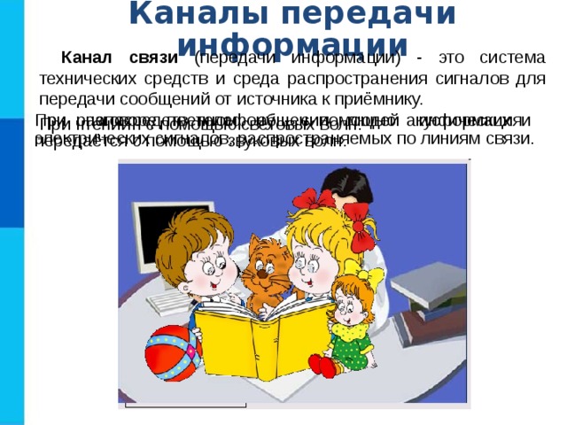 Каналы передачи информации Канал связи (передачи информации) - это система технических средств и среда распространения сигналов для передачи сообщений от источника к приёмнику. При непосредственном общении людей информация передаётся с помощью звуковых волн. При разговоре по телефону - с помощью акустических и электрических сигналов, распространяемых по линиям связи. При чтении - с помощью световых волн. 