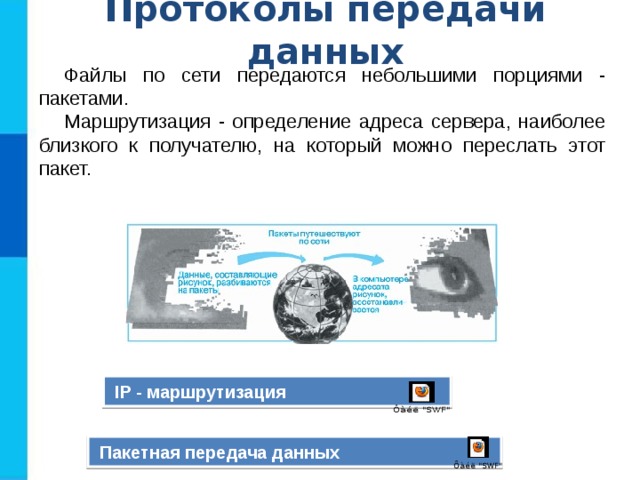Протоколы передачи данных Файлы по сети передаются небольшими порциями - пакетами. Маршрутизация - определение адреса сервера, наиболее близкого к получателю, на который можно переслать этот пакет.  IP - маршрутизация  Пакетная передача данных 