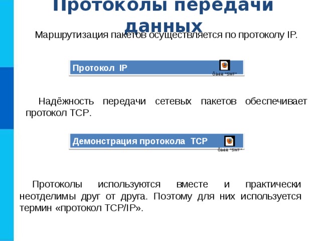 Протоколы передачи данных Маршрутизация пакетов осуществляется по протоколу IP. Протокол IP Надёжность передачи сетевых пакетов обеспечивает протокол TCP . Демонстрация протокола TCP Протоколы используются вместе и практически неотделимы друг от друга. Поэтому для них используется термин «протокол TCP/IP». 
