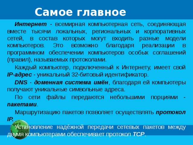 Самое главное Интернет - всемирная компьютерная сеть, соединяющая вместе тысячи локальных, региональных и корпоративных сетей, в состав которых могут входить разные модели компьютеров. Это возможно благодаря реализации в программном обеспечении компьютеров особых соглашений (правил), называемых протоколами. Каждый компьютер, подключенный к Интернету, имеет свой IP-адрес - уникальный 32-битовый идентификатор. DNS - доменная система имён , благодаря ей компьютеры получают уникальные символьные адреса. По сети файлы передаются небольшими порциями - пакетами . Маршрутизацию пакетов позволяет осуществлять протокол IP. Установление надёжной передачи сетевых пакетов между двумя компьютерами обеспечивает протокол TCP . 