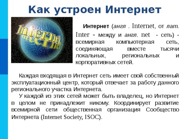 Как устроен Интернет Интернет ( англ . Internet , от лат . Inter - между и англ . net - сеть) - всемирная компьютерная сеть, соединяющая вместе тысячи локальных, региональных и корпоративных сетей. Каждая входящая в Интернет сеть имеет свой собственный эксплуатационный центр, который отвечает за работу данного регионального участка Интернета. У каждой из этих сетей может быть владелец, но Интернет в целом не принадлежит никому. Координирует развитие всемирной сети общественная организация Сообщество Интернета ( Internet Society, ISOC ). 