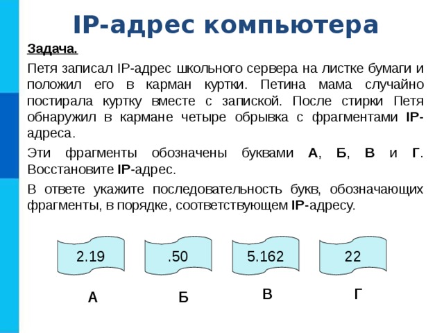 IP -адрес компьютера Задача.  Петя записал IP-адрес школьного сервера на листке бумаги и положил его в карман куртки. Петина мама случайно постирала куртку вместе с запиской. После стирки Петя обнаружил в кармане четыре обрывка с фрагментами IP -адреса. Эти фрагменты обозначены буквами А , Б , В и Г . Восстановите IP -адрес. В ответе укажите последовательность букв, обозначающих фрагменты, в порядке, соответствующем IP -адресу. 2.19 .50 5.162 22 В Г А Б 