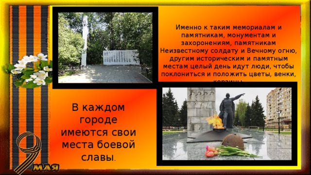 Именно к таким мемориалам и памятникам, монументам и захоронениям, памятникам Неизвестному солдату и Вечному огню, другим историческим и памятным местам целый день идут люди, чтобы поклониться и положить цветы, венки, корзины. В каждом городе имеются свои места боевой славы . 
