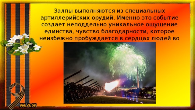 Залпы выполняются из специальных артиллерийских орудий. Именно это событие создает неподдельно уникальное ощущение единства, чувство благодарности, которое неизбежно пробуждается в сердцах людей во время Залпов Победы. 