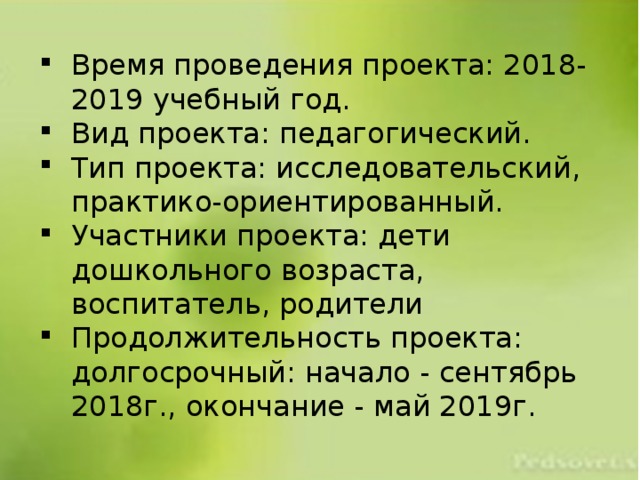 Время проведения проекта: 2018-2019 учебный год. Вид проекта: педагогический. Тип проекта: исследовательский, практико-ориентированный. Участники проекта: дети дошкольного возраста, воспитатель, родители Продолжительность проекта: долгосрочный: начало - сентябрь 2018г., окончание - май 2019г. 