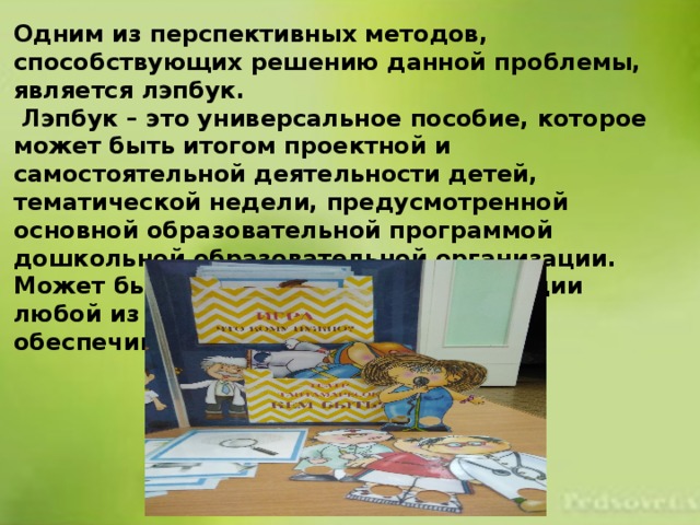 Одним из перспективных методов, способствующих решению данной проблемы, является лэпбук.  Лэпбук – это универсальное пособие, которое может быть итогом проектной и самостоятельной деятельности детей, тематической недели, предусмотренной основной образовательной программой дошкольной образовательной организации. Может быть использован при реализации любой из образовательных областей, обеспечивая их интеграцию. 