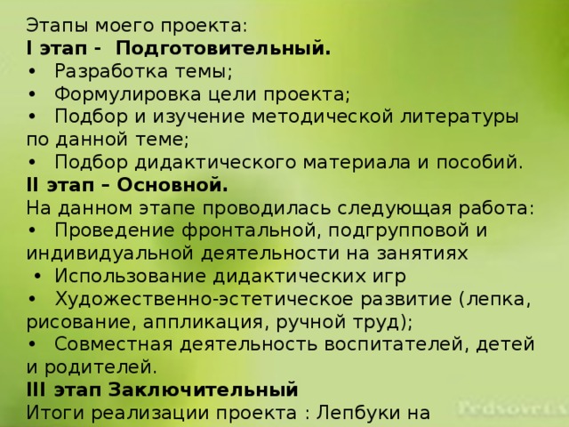 Этапы моего проекта: I этап - Подготовительный. •  Разработка темы; •  Формулировка цели проекта; •  Подбор и изучение методической литературы по данной теме; •  Подбор дидактического материала и пособий. II этап – Основной. На данном этапе проводилась следующая работа: •  Проведение фронтальной, подгрупповой и индивидуальной деятельности на занятиях •  Использование дидактических игр •  Художественно-эстетическое развитие (лепка, рисование, аппликация, ручной труд); •  Совместная деятельность воспитателей, детей и родителей. III этап Заключительный Итоги реализации проекта : Лепбуки на различные темы. 