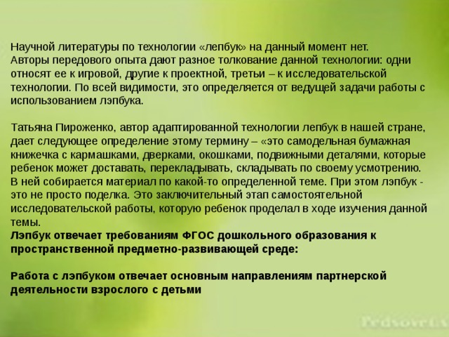Научной литературы по технологии «лепбук» на данный момент нет. Авторы передового опыта дают разное толкование данной технологии: одни относят ее к игровой, другие к проектной, третьи – к исследовательской технологии. По всей видимости, это определяется от ведущей задачи работы с использованием лэпбука. Татьяна Пироженко, автор адаптированной технологии лепбук в нашей стране, дает следующее определение этому термину – «это самодельная бумажная книжечка с кармашками, дверками, окошками, подвижными деталями, которые ребенок может доставать, перекладывать, складывать по своему усмотрению. В ней собирается материал по какой-то определенной теме. При этом лэпбук - это не просто поделка. Это заключительный этап самостоятельной исследовательской работы, которую ребенок проделал в ходе изучения данной темы. Лэпбук отвечает требованиям ФГОС дошкольного образования к пространственной предметно-развивающей среде:  Работа с лэпбуком отвечает основным направлениям партнерской деятельности взрослого с детьми 