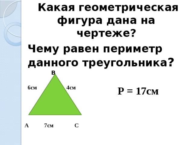  Какая геометрическая фигура дана на чертеже? Чему равен периметр данного треугольника ?  B 6см 4см   А 7см С Р = 17см  