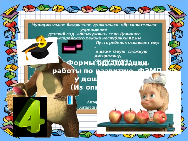   Муниципальное бюджетное дошкольное образовательное учреждение  детский сад «Жемчужина» село Долинное  Бахчисарайского района Республики Крым   Пусть ребенок осваивает мир –  и даже такую  сложную дисциплину, как математика – с легкостью и интересом! Формы организации работы по развитию ФЭМП у дошкольников (Из опыта работы) Автор : воспитатель Хатыбова Эльзера Беляловна 