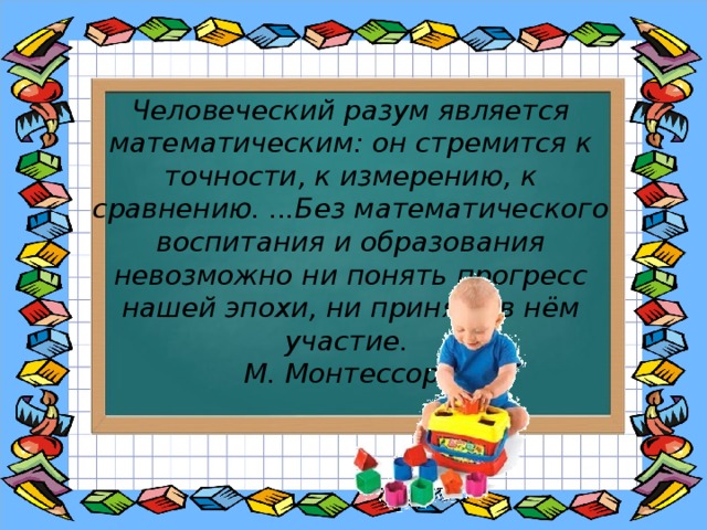 Человеческий разум является математическим: он стремится к точности, к измерению, к сравнению. ...Без математического воспитания и образования невозможно ни понять прогресс нашей эпохи, ни принять в нём участие. М. Монтессори 