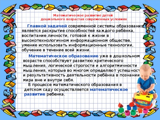 Математическое развитие детей дошкольного возрастав современных условиях  Главной задачей современной системы образования является раскрытие способностей каждого ребёнка, воспитание личности, готовой к жизни в высокотехнологичном информационном обществе, умение использовать информационные технологии, обучение в течение всей жизни.    Математическое образование уже в дошкольном возрасте способствует развитию критического мышления, логической строгости и алгоритмичности мышления, которые во многом определяют успешность и результативность деятельности ребёнка в познании мира вне и внутри себя.  В процессе математического образования в детском саду осуществляется математическое развитие ребенка. 