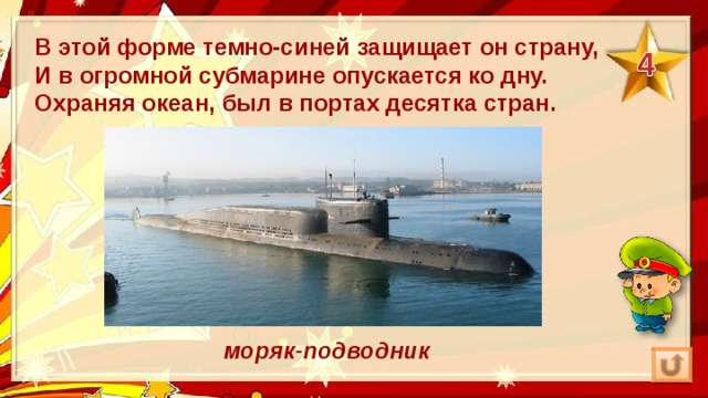 В этой форме темно-синей защищает он страну,  И в огромной субмарине опускается ко дну.  Охраняя океан, был в портах десятка стран.  моряк-подводник 