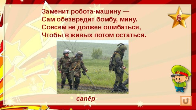 Заменит робота-машину —  Сам обезвредит бомбу, мину.  Совсем не должен ошибаться,  Чтобы в живых потом остаться. сапёр 