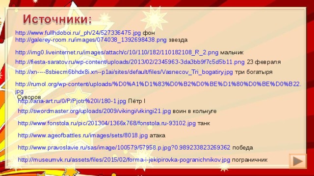 http://www.fullhdoboi.ru/_ph/24/527336475.jpg фон http://galerey-room.ru/images/074038_1392698438.png звезда http://img0.liveinternet.ru/images/attach/c/10/110/182/110182108_R_2.png мальчик http://fiesta-saratov.ru/wp-content/uploads/2013/02/2345963-3da3bb9f7c5d5b11.png 23 февраля http://xn----8sbiecm6bhdx8i.xn--p1ai/sites/default/files/Vasnecov_Tri_bogatiry.jpg три богатыря http://rumol.org/wp-content/uploads/%D0%A1%D1%83%D0%B2%D0%BE%D1%80%D0%BE%D0%B22.jpg Суворов http://aria-art.ru/0/P/Pjotr%20I/180-1.jpg Пётр I http://swordmaster.org/uploads/2009/vikingi/vikingi21.jpg воин в кольчуге http://www.fonstola.ru/pic/201304/1366x768/fonstola.ru-93102.jpg танк http://www.ageofbattles.ru/images/sets/8018.jpg атака http://www.pravoslavie.ru/sas/image/100579/57958.p.jpg?0.989233823269362 победа http://museumvk.ru/assets/files/2015/02/forma-i-jekipirovka-pogranichnikov.jpg пограничник 