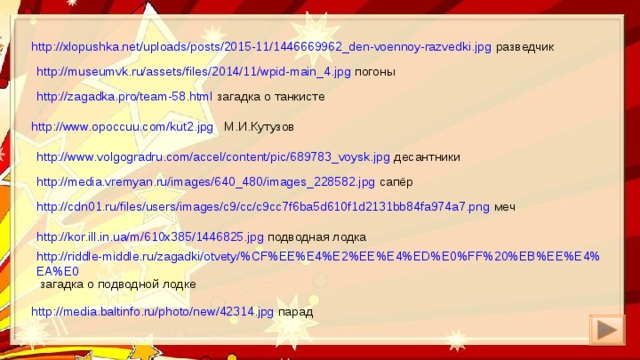 http://xlopushka.net/uploads/posts/2015-11/1446669962_den-voennoy-razvedki.jpg разведчик http://museumvk.ru/assets/files/2014/11/wpid-main_4.jpg погоны http://zagadka.pro/team-58.html загадка о танкисте http://www.opoccuu.com/kut2.jpg М.И.Кутузов http://www.volgogradru.com/accel/content/pic/689783_voysk.jpg десантники http://media.vremyan.ru/images/640_480/images_228582.jpg сапёр http://cdn01.ru/files/users/images/c9/cc/c9cc7f6ba5d610f1d2131bb84fa974a7.png меч http://kor.ill.in.ua/m/610x385/1446825.jpg подводная лодка http://riddle-middle.ru/zagadki/otvety/%CF%EE%E4%E2%EE%E4%ED%E0%FF%20%EB%EE%E4%EA%E0 загадка о подводной лодке http://media.baltinfo.ru/photo/new/42314.jpg парад 