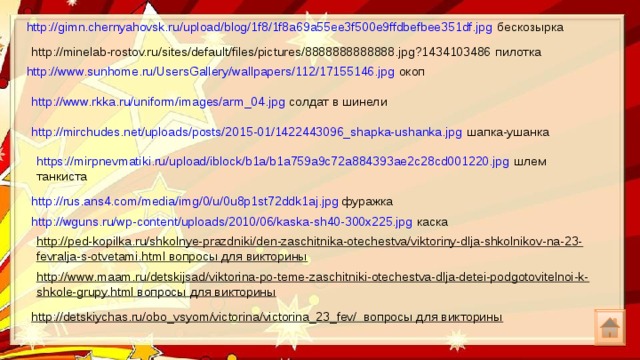 http://gimn.chernyahovsk.ru/upload/blog/1f8/1f8a69a55ee3f500e9ffdbefbee351df.jpg бескозырка http://minelab-rostov.ru/sites/default/files/pictures/8888888888888.jpg?1434103486 пилотка http://www.sunhome.ru/UsersGallery/wallpapers/112/17155146.jpg окоп http://www.rkka.ru/uniform/images/arm_04.jpg солдат в шинели http://mirchudes.net/uploads/posts/2015-01/1422443096_shapka-ushanka.jpg шапка-ушанка https://mirpnevmatiki.ru/upload/iblock/b1a/b1a759a9c72a884393ae2c28cd001220.jpg шлем танкиста http://rus.ans4.com/media/img/0/u/0u8p1st72ddk1aj.jpg фуражка http://wguns.ru/wp-content/uploads/2010/06/kaska-sh40-300x225.jpg каска http://ped-kopilka.ru/shkolnye-prazdniki/den-zaschitnika-otechestva/viktoriny-dlja-shkolnikov-na-23-fevralja-s-otvetami.html вопросы для викторины http://www.maam.ru/detskijsad/viktorina-po-teme-zaschitniki-otechestva-dlja-detei-podgotovitelnoi-k-shkole-grupy.html вопросы для викторины http://detskiychas.ru/obo_vsyom/victorina/victorina_23_fev/ вопросы для викторины 