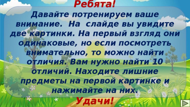Ребята! Давайте потренируем ваше внимание. На слайде вы увидите две картинки. На первый взгляд они одинаковые, но если посмотреть внимательно, то можно найти отличия. Вам нужно найти 10 отличий. Находите лишние предметы на первой картинке и нажимайте на них. Удачи! 