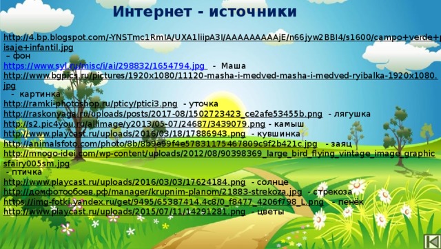 Интернет - источники http://4.bp.blogspot.com/-YNSTmc1RmIA/UXA1liipA3I/AAAAAAAAAjE/n66jyw2BBI4/s1600/campo+verde+paisaje+infantil.jpg – фон https://www.syl.ru/misc/i/ai/298832/1654794.jpg   - Маша http://www.bgpics.ru/pictures/1920x1080/11120-masha-i-medved-masha-i-medved-ryibalka-1920x1080.jpg  - картинка http://ramki-photoshop.ru/pticy/ptici3.png  - уточка http://raskonyaga.ru/uploads/posts/2017-08/1502723423_ce2afe53455b.png  - лягушка http://s2.pic4you.ru/allimage/y2013/05-07/24687/3439079.png  - камыш http://www.playcast.ru/uploads/2016/03/18/17886943.png  - кувшинка http://animalsfoto.com/photo/8b/8b9e99f4e57831175467809c9f2b421c.jpg  - заяц http://mnogo-idei.com/wp-content/uploads/2012/08/90398369_large_bird_flying_vintage_image_graphicsfairy005sm.jpg  - птичка http://www.playcast.ru/uploads/2016/03/03/17624184.png  - солнце http://домфотообоев.рф/manager/krupnim-planom/21883-strekoza.jpg  - стрекоза https://img-fotki.yandex.ru/get/9495/65387414.4c8/0_f8477_4206f798_L.png  - пенёк http://www.playcast.ru/uploads/2015/07/11/14291281.png  - цветы 