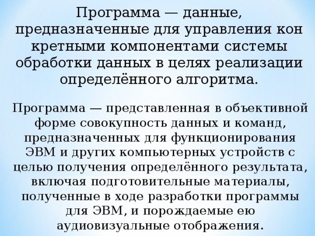 Программа — данные, предназначенные для управления кон­кретными компонентами системы обработки данных в целях реализации определённого ал­горитма. Программа — представленная в объективной форме совокупность данных и команд, предназначенных для функционирования ЭВМ и других компьютерных устройств с целью получения определённого результата, включая подготовительные материалы, полученные в ходе разработки программы для ЭВМ, и порождаемые ею аудиовизуальные отображения. 