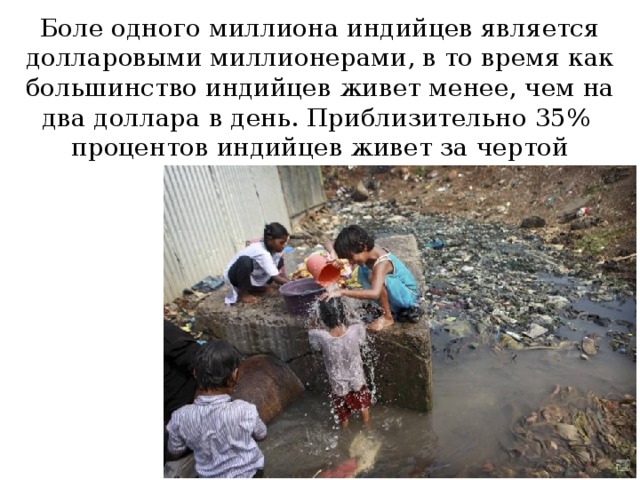 Боле одного миллиона индийцев является долларовыми миллионерами, в то время как большинство индийцев живет менее, чем на два доллара в день. Приблизительно 35% процентов индийцев живет за чертой бедности. 