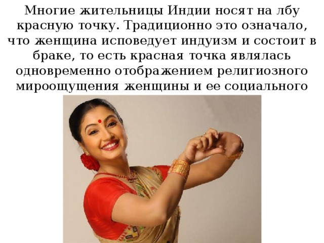 Многие жительницы Индии носят на лбу красную точку. Традиционно это означало, что женщина исповедует индуизм и состоит в браке, то есть красная точка являлась одновременно отображением религиозного мироощущения женщины и ее социального статуса. 