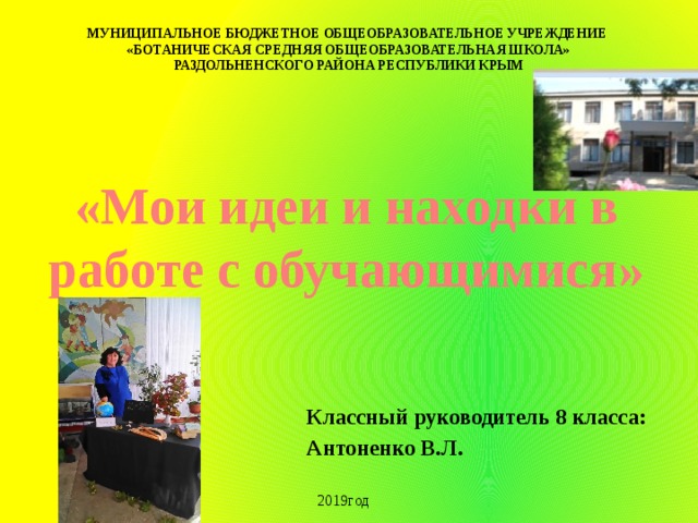 МУНИЦИПАЛЬНОЕ БЮДЖЕТНОЕ ОБЩЕОБРАЗОВАТЕЛЬНОЕ УЧРЕЖДЕНИЕ «БОТАНИЧЕСКАЯ СРЕДНЯЯ ОБЩЕОБРАЗОВАТЕЛЬНАЯ ШКОЛА» РАЗДОЛЬНЕНСКОГО РАЙОНА РЕСПУБЛИКИ КРЫМ «Мои идеи и находки в работе с обучающимися» Классный руководитель 8 класса: Антоненко В.Л. 2019год 
