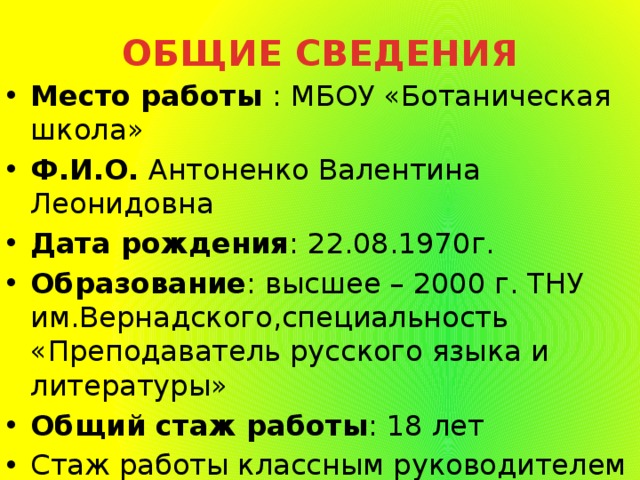 ОБЩИЕ СВЕДЕНИЯ Место работы : МБОУ «Ботаническая школа» Ф.И.О. Антоненко Валентина Леонидовна Дата рождения : 22.08.1970г. Образование : высшее – 2000 г. ТНУ им.Вернадского,специальность «Преподаватель русского языка и литературы» Общий стаж работы : 18 лет Стаж работы классным руководителем 4 года Классный руководитель 8-го класса 