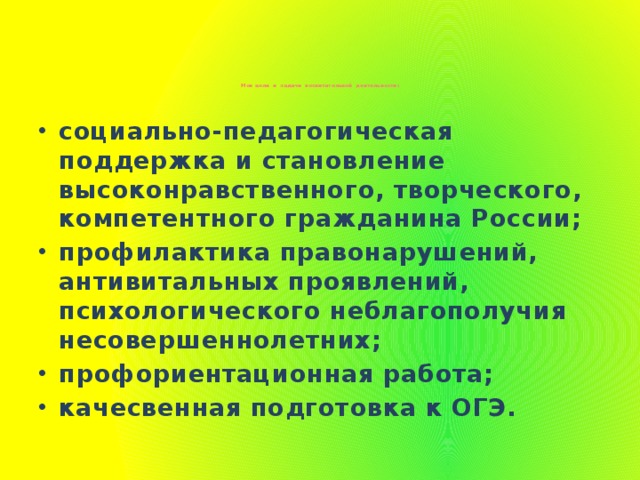 Мои цели и задачи воспитательной деятельности:      социально-педагогическая поддержка и становление высоконравственного, творческого, компетентного гражданина России; профилактика правонарушений, антивитальных проявлений, психологического неблагополучия несовершеннолетних; профориентационная работа; качесвенная подготовка к ОГЭ.  