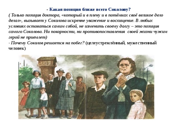- Какая позиция ближе всего Соколову? ( Только позиция доктора, «который и в плену и в потёмках своё великое дело делал», вызывает у Соколова искренне уважение и восхищение. В любых условиях оставаться самим собой, не изменить своему долгу – это позиция самого Соколова. Ни покорности, ни противопоставления  своей жизни чужим герой не приемлет) -  Почему Соколов решается на побег?  (целеустремлённый, мужественный человек) 