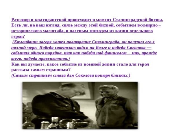Разговор в комендантской происходит в момент Сталинградской битвы. Есть ли, на ваш взгляд, связь между этой битвой, событием всемирно – исторического масштаба, и частным эпизодом из жизни отдельного героя?   (Комендант лагеря хотел повторение Сталинграда, он получил его в полной мере. Победа советских войск на Волге и победа Соколова — события одного порядка, так как победа над фашизмом – это, прежде всего, победа нравственная.) Как вы думаете, какое событие из военной жизни стало для героя рассказа самым страшным? (Самым страшным стала для Соколова потеря близких.)  