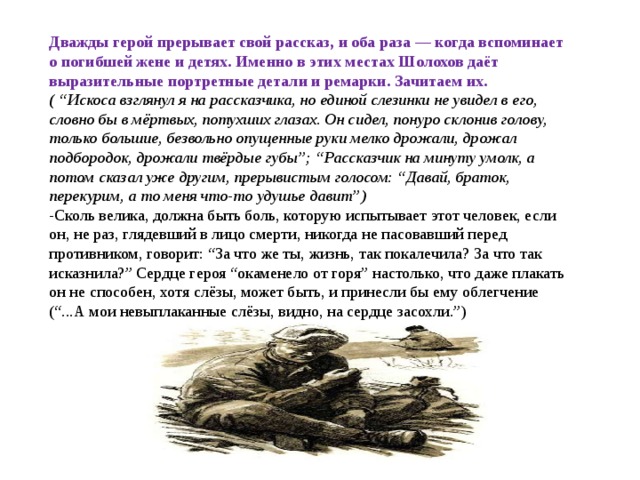 Дважды герой прерывает свой рассказ, и оба раза — когда вспоминает о погибшей жене и детях. Именно в этих местах Шолохов даёт выразительные портретные детали и ремарки. Зачитаем их.   ( “Искоса взглянул я на рассказчика, но единой слезинки не увидел в его, словно бы в мёртвых, потухших глазах. Он сидел, понуро склонив голову, только большие, безвольно опущенные руки мелко дрожали, дрожал подбородок, дрожали твёрдые губы”; “Рассказчик на минуту умолк, а потом сказал уже другим, прерывистым голосом: “Давай, браток, перекурим, а то меня что-то удушье давит”) -Сколь велика, должна быть боль, которую испытывает этот человек, если он, не раз, глядевший в лицо смерти, никогда не пасовавший перед противником, говорит: “За что же ты, жизнь, так покалечила? За что так исказнила?” Сердце героя “окаменело от горя” настолько, что даже плакать он не способен, хотя слёзы, может быть, и принесли бы ему облегчение (“...А мои невыплаканные слёзы, видно, на сердце засохли.”) 
