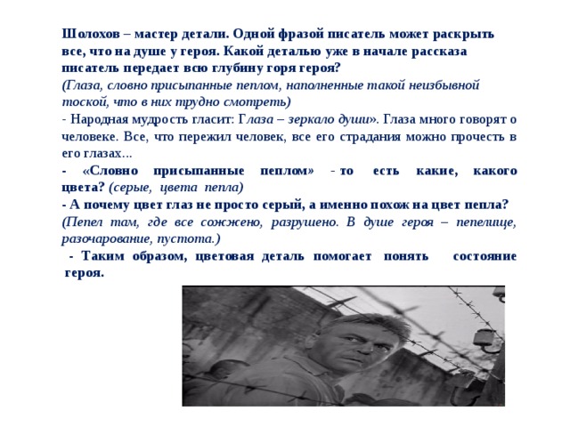 Шолохов – мастер детали. Одной фразой писатель может раскрыть все, что на душе у героя. Какой деталью уже в начале рассказа писатель передает всю глубину горя героя? (Глаза, словно присыпанные пеплом, наполненные такой неизбывной тоской, что в них трудно смотреть) - Народная мудрость гласит: Г лаза – зеркало души ». Глаза много говорят о человеке. Все, что пережил человек, все его страдания можно прочесть в его глазах... - «Словно присыпанные пеплом » -  то  есть какие, какого цвета?   (серые,  цвета  пепла) - А почему цвет глаз не просто серый, а именно похож на цвет пепла? (Пепел там, где все сожжено, разрушено. В душе героя – пепелище, разочарование, пустота.)    - Таким образом, цветовая деталь помогает  понять    состояние  героя. 