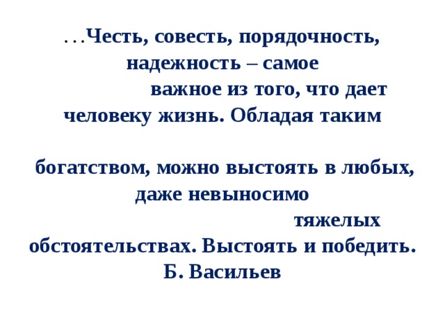 … Честь, совесть, порядочность, надежность – самое                   важное из того, что дает человеку жизнь. Обладая таким                                                           богатством, можно выстоять в любых, даже невыносимо                                            тяжелых обстоятельствах. Выстоять и победить.  Б. Васильев   