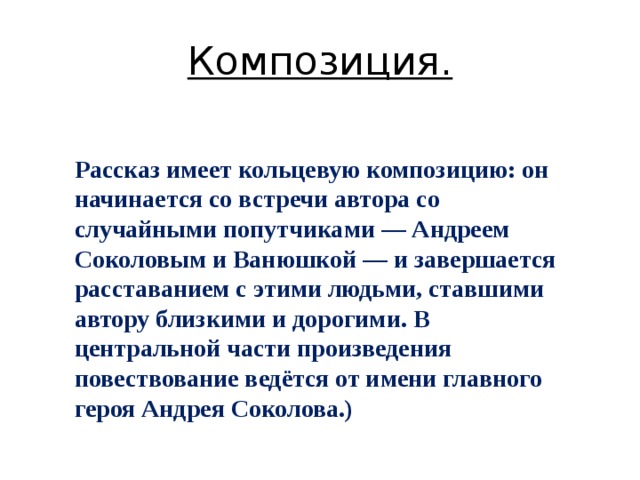 Композиция. Рассказ имеет кольцевую композицию: он начинается со встречи автора со случайными попутчиками — Андреем Соколовым и Ванюшкой — и завершается расставанием с этими людьми, ставшими автору близкими и дорогими. В центральной части произведения повествование ведётся от имени главного героя Андрея Соколова.) 