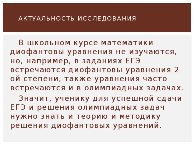    АКТУАЛЬНОСТЬ ИССЛЕДОВАНИЯ    В школьном курсе математики диофантовы уравнения не изучаются, но, например, в заданиях ЕГЭ встречаются диофантовы уравнения 2-ой степени, также уравнения часто встречаются и в олимпиадных задачах.  Значит, ученику для успешной сдачи ЕГЭ и решения олимпиадных задач нужно знать и теорию и методику решения диофантовых уравнений. 