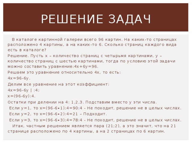 Решение задач  В каталоге картинной галереи всего 96 картин. На каких-то страницах расположено 4 картины, а на каких-то 6. Сколько страниц каждого вида есть в каталоге? Решение. Пусть х – количество страниц с четырьмя картинами, у – количество страниц с шестью картинами, тогда по условию этой задачи можно составить уравнение:4x+6y=96. Решаем это уравнение относительно 4х, то есть: 4х=96-6у. Делим все уравнение на этот коэффициент: 4х=96-6у | :4; х=(96-6у):4. Остатки при делении на 4: 1,2,3. Подставим вместо у эти числа.  Если у=1, то х=(96-6∙1):4=90:4 - Не походит, решение не в целых числах.  Если у=2, то х=(96-6∙2):4=21 – Подходит.  Если у=3, то х=(96-6∙3):4=78:4 - Не походит, решение не в целых числах.  Итак, частным решением является пара (21;2), а это значит, что на 21 странице расположено по 4 картины, а на 2 страницах по 6 картин. 