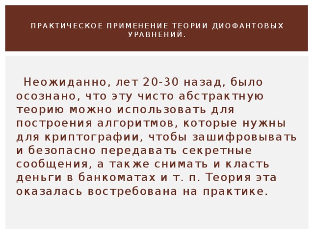  ПРАКТИЧЕСКОЕ ПРИМЕНЕНИЕ ТЕОРИИ ДИОФАНТОВЫХ УРАВНЕНИЙ.    Неожиданно, лет 20-30 назад, было осознано, что эту чисто абстрактную теорию можно использовать для построения алгоритмов, которые нужны для криптографии, чтобы зашифровывать и безопасно передавать секретные сообщения, а также снимать и класть деньги в банкоматах и т. п. Теория эта оказалась востребована на практике. 
