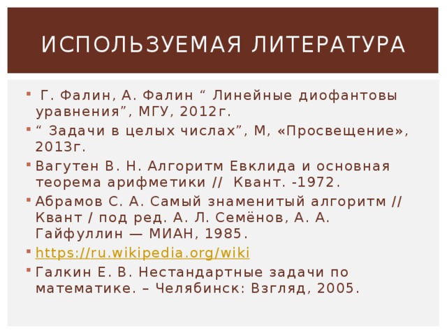 ИСПОЛЬЗУЕМАЯ ЛИТЕРАТУРА   Г. Фалин, А. Фалин “ Линейные диофантовы уравнения”, МГУ, 2012г. “ Задачи в целых числах”, М, «Просвещение», 2013г. Вагутен В. Н. Алгоритм Евклида и основная теорема арифметики // Квант. -1972. Абрамов С. А. Самый знаменитый алгоритм // Квант / под ред. А. Л. Семёнов, А. А. Гайфуллин — МИАН, 1985. https:// ru.wikipedia.org/wiki Галкин Е. В. Нестандартные задачи по математике. – Челябинск: Взгляд, 2005.  